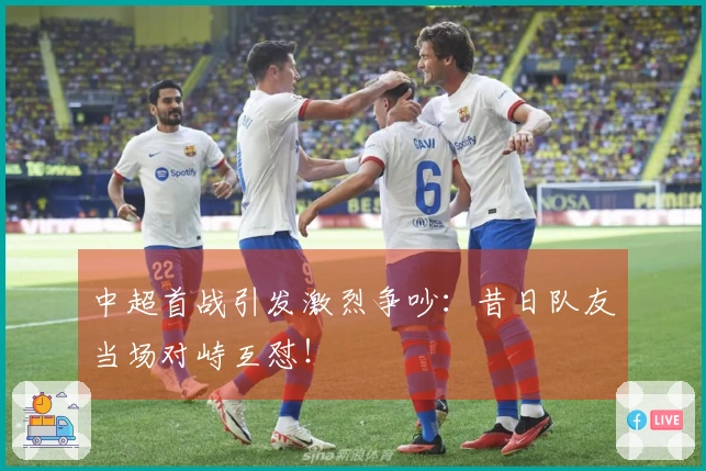 中超首战引发激烈争吵：昔日队友当场对峙互怼！