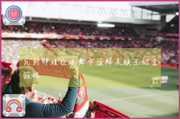 瓦利耶娃在冰舞中诠释美猴王的金箍棒