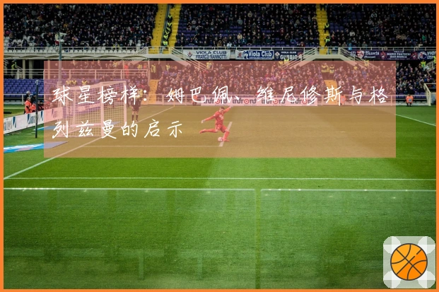球星榜样：姆巴佩、维尼修斯与格列兹曼的启示