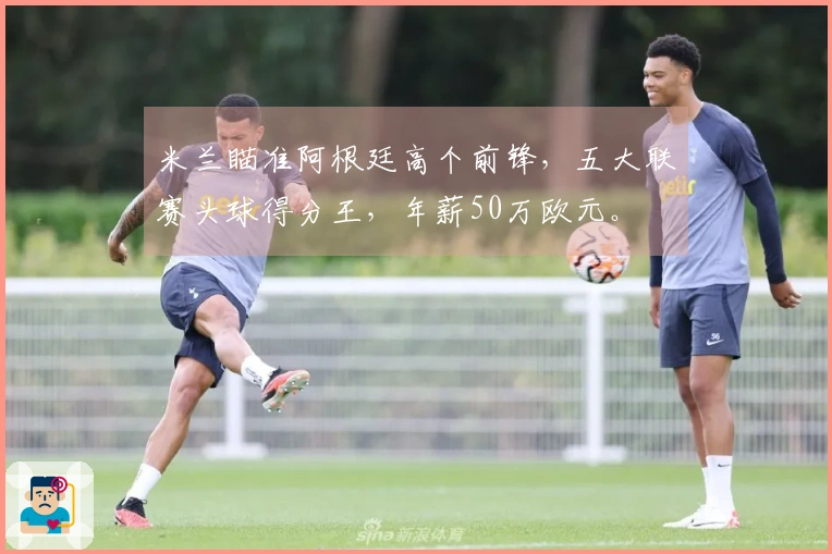 米兰瞄准阿根廷高个前锋，五大联赛头球得分王，年薪50万欧元。