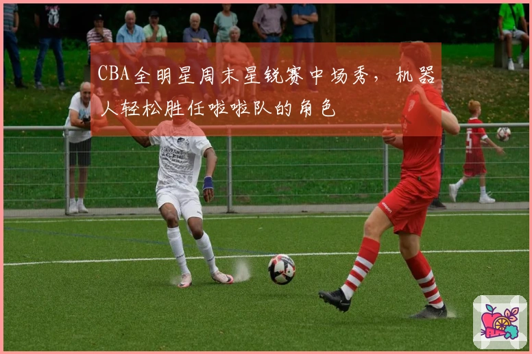 CBA全明星周末星锐赛中场秀，机器人轻松胜任啦啦队的角色