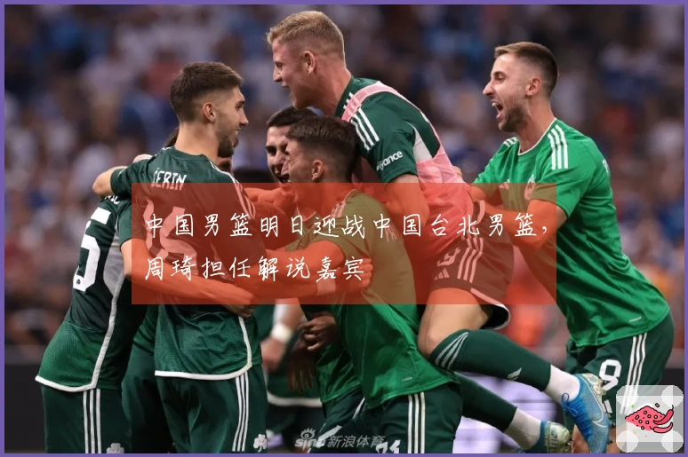 中国男篮明日迎战中国台北男篮，周琦担任解说嘉宾