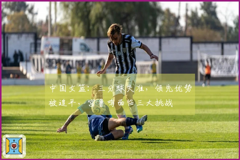 中国女篮：三分球失准，领先优势被追平，宫鲁鸣面临三大挑战