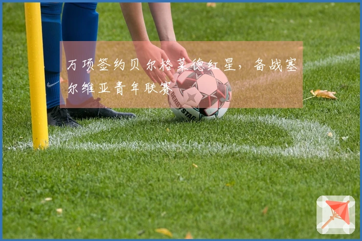 万项签约贝尔格莱德红星，备战塞尔维亚青年联赛