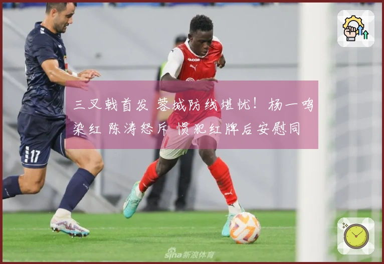 三叉戟首发 蓉城防线堪忧！杨一鸣染红 陈涛怒斥 惯犯红牌后安慰同伴