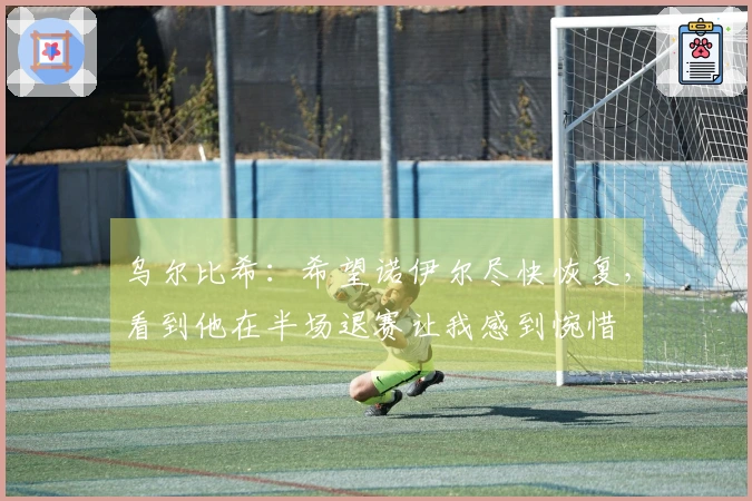 乌尔比希：希望诺伊尔尽快恢复，看到他在半场退赛让我感到惋惜