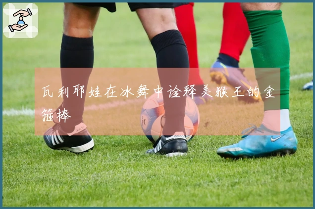 瓦利耶娃在冰舞中诠释美猴王的金箍棒