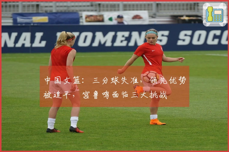 中国女篮：三分球失准，领先优势被追平，宫鲁鸣面临三大挑战