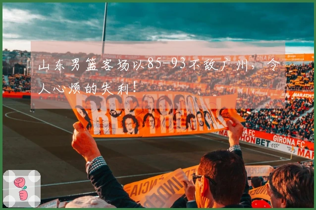 山东男篮客场以85-93不敌广州，令人心烦的失利！