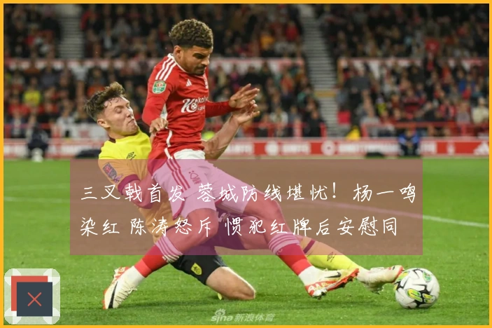 三叉戟首发 蓉城防线堪忧！杨一鸣染红 陈涛怒斥 惯犯红牌后安慰同伴