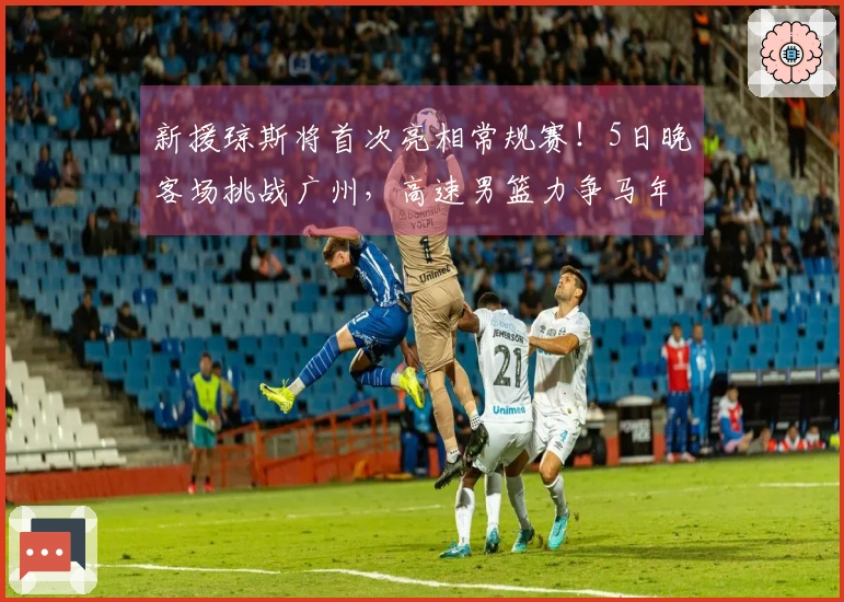 新援琼斯将首次亮相常规赛！5日晚客场挑战广州，高速男篮力争马年开门红