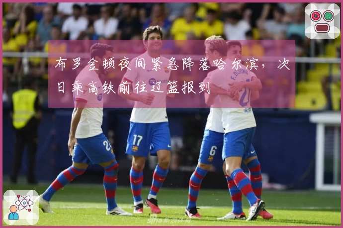 布罗金顿夜间紧急降落哈尔滨，次日乘高铁前往辽篮报到