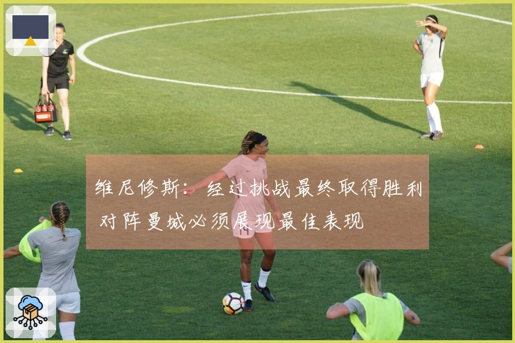 维尼修斯：经过挑战最终取得胜利 对阵曼城必须展现最佳表现