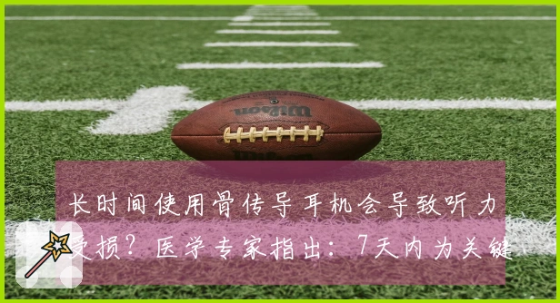 长时间使用骨传导耳机会导致听力受损？医学专家指出：7天内为关键治疗阶段