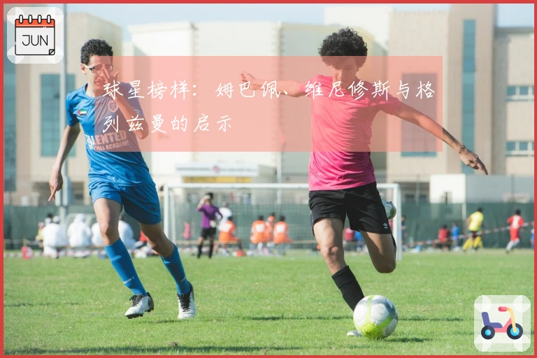 球星榜样：姆巴佩、维尼修斯与格列兹曼的启示