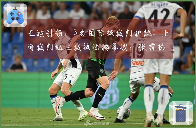 王迪引领，3名国际级裁判护航！上海裁判组主裁执法揭幕战，张雷执裁鲁辽对决