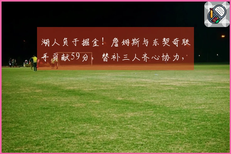 湖人负于掘金！詹姆斯与东契奇联手贡献59分，替补三人齐心协力，斯玛特与艾顿表现不佳